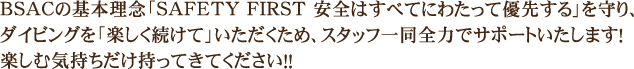 BSACの基本理念「SAFETY FIRST 安全はすべてにわたって優先する」を守り、スキューバダイビングを「楽しく続けて」いただくため、スタッフ一同全力でサポートいたします!楽しむ気持ちだけ持ってきてください!!