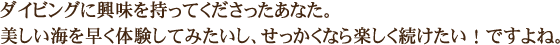 ダイビングに興味を持ってくださったあなた。美しい海を早く体験してみたいし、せっかくなら楽しく続けたい！ですよね。