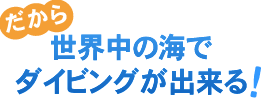 だから世界中の海でダイビングが出来る