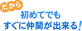 だから初めてでもすぐに仲間が出来る